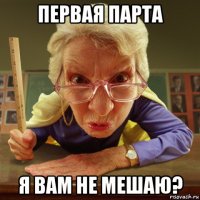 первая парта я вам не мешаю?