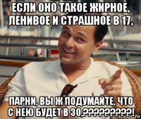 если оно такое жирное, ленивое и страшное в 17, парни, вы ж подумайте, что с нею будет в 30,?????????!