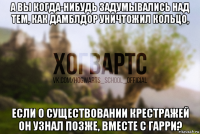 а вы когда-нибудь задумывались над тем, как дамблдор уничтожил кольцо, если о существовании крестражей он узнал позже, вместе с гарри?