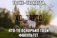 ты не - ты когда кто-то оскорбил твой факультет