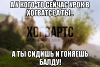 а у кого-то сейчас урок в хогватсе,а ты.. а ты сидишь и гоняешь балду!