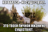 хогвартса - не существует. это твоей личной жизни не существует.
