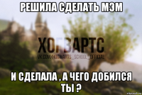 решила сделать мэм и сделала , а чего добился ты ?