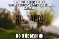 то чувство когда просят "прокомментируй, будь мужиком, блеать!" но я не мужик