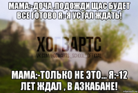 мама:-доча ,подожди щас будет все готово я:-я устал ждать! мама:-только не это... я:-12 лет ждал , в азкабане!