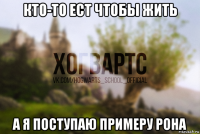 кто-то ест чтобы жить а я поступаю примеру рона