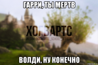гарри, ты мертв волди, ну конечно
