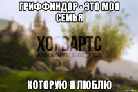 гриффиндор - это моя семья которую я люблю