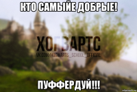 кто самыйе добрые! пуффердуй!!!