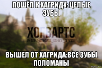 пошёл к хагриду: целые зубы вышел от хагрида:все зубы поломаны