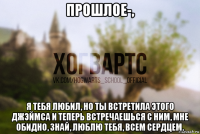 прошлое-, я тебя любил, но ты встретила этого джэймса и теперь встречаешься с ним, мне обидно, знай, люблю тебя, всем сердцем.