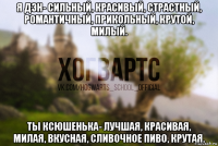 я дэн- сильный, красивый, страстный, романтичный, прикольный, крутой, милый. ты ксюшенька- лучшая, красивая, милая, вкусная, сливочное пиво, крутая.