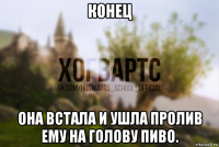 конец она встала и ушла пролив ему на голову пиво.