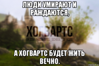люди умирают и раждаются, а хогвартс будет жить вечно.