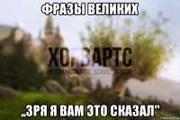 фразы великих ,,зря я вам это сказал"