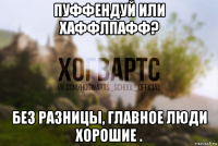 пуффендуй или хаффлпафф? без разницы, главное люди хорошие .