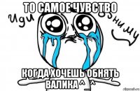 то самое чувство когда хочешь обнять валика ^_^