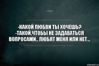 -Какой любви ты хочешь?
-Такой,чтобы не задаваться вопросами.. любят меня или нет...