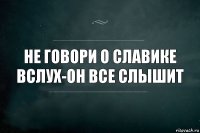 Не говори о Славике вслух-он все слышит