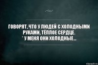 Говорят, что у людей с холодными руками, тёплое сердце.
* У меня они холодные...