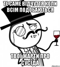 те саме відчуття коли всім подобаються твої жарти про сусіда