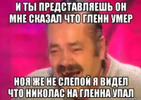 и ты представляешь он мне сказал что гленн умер ноя же не слепой я видел что николас на гленна упал