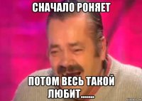 сначало роняет потом весь такой любит.......