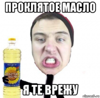 проклятое масло я те врежу