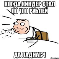 когда киндер стал по 100 рублей да ладна!?!