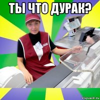 ты что дурак? 