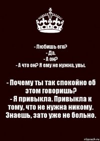 - Любишь его?
- Да.
- А он?
- А что он? Я ему не нужна, увы. - Почему ты так спокойно об этом говоришь?
- Я привыкла. Привыкла к тому, что не нужна никому. Знаешь, зато уже не больно.