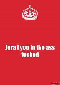 Jora I you in the ass fucked