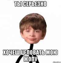 ты серьезно хочеш целовать мою жопу