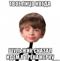 твое лицо когда шульжик сказал идем в тренажерку