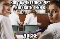 когда учитель хочет вызвать тебя к доске