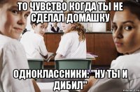 то чувство когда ты не сделал домашку одноклассники: "ну ты и дибил"