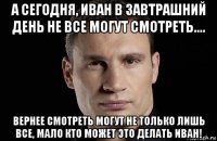 а сегодня, иван в завтрашний день не все могут смотреть.... вернее смотреть могут не только лишь все, мало кто может это делать иван!