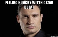 feeling hungry witth cezar bulat 