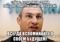 сейчас, когда наша страна находится на глубочайшем подъеме, всегда вспоминайте о своем будущем!