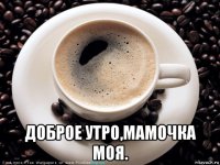  доброе утро,мамочка моя.