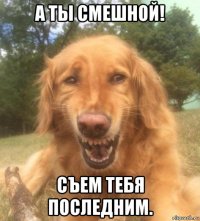 а ты смешной! съем тебя последним.