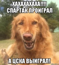 хахахахаха!!!! спартак проиграл а цска выиграл!