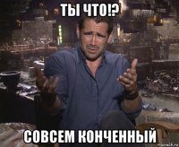 ты что!? совсем конченный