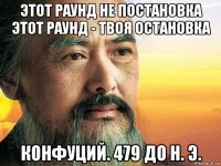 этот раунд не постановка этот раунд - твоя остановка конфуций. 479 до н. э.