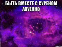 быть вместе с суреном ахуенно 