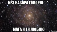 без базара говорю-*-*- мага я тя люблю