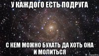 у каждого есть подруга с кем можно бухать да хоть она и молиться