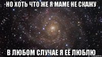 но хоть что же я маме не скажу в любом случае я её люблю