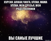 нурсик ,аяжан,чинга, улпан, мама улпан, мои друзья, мои родственники вы саиые лучшие