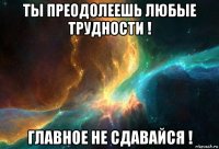 ты преодолеешь любые трудности ! главное не сдавайся !